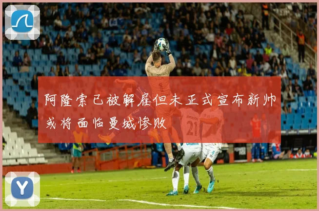 阿隆索已被解雇但未正式宣布新帅或将面临曼城惨败