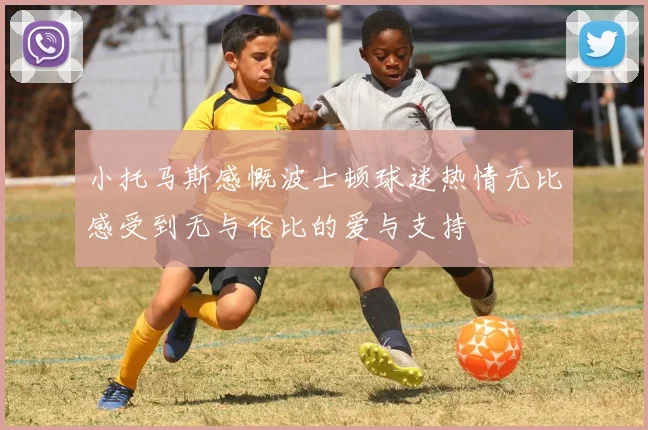 小托马斯感慨波士顿球迷热情无比感受到无与伦比的爱与支持