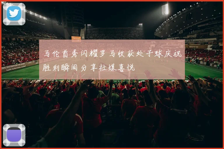 马伦首秀闪耀罗马收获处子球庆祝胜利瞬间分享社媒喜悦