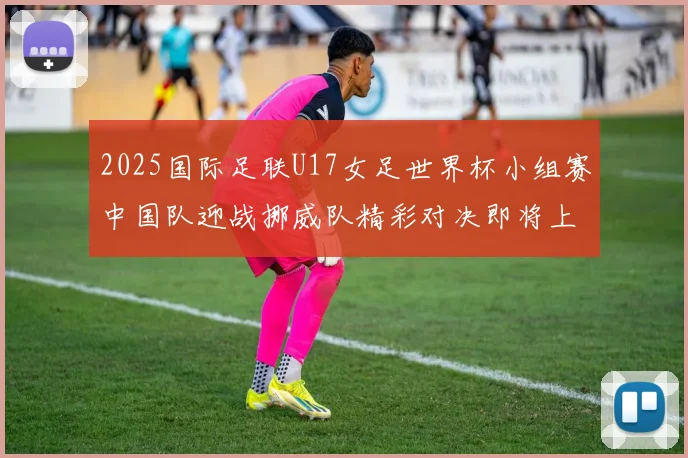 2025国际足联U17女足世界杯小组赛中国队迎战挪威队精彩对决即将上演