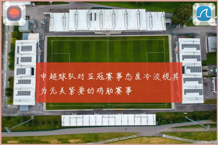 中超球队对亚冠赛事态度冷淡视其为无关紧要的鸡肋赛事