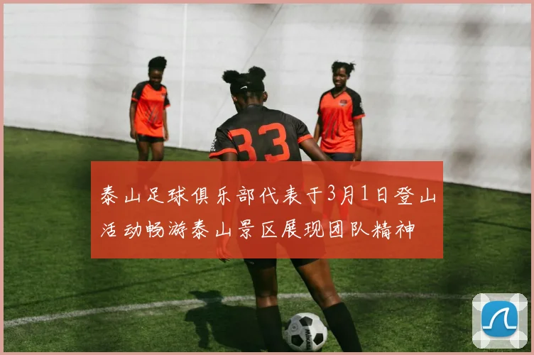 泰山足球俱乐部代表于3月1日登山活动畅游泰山景区展现团队精神