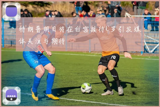 特朗普明日将在白宫接待C罗引发媒体关注与期待