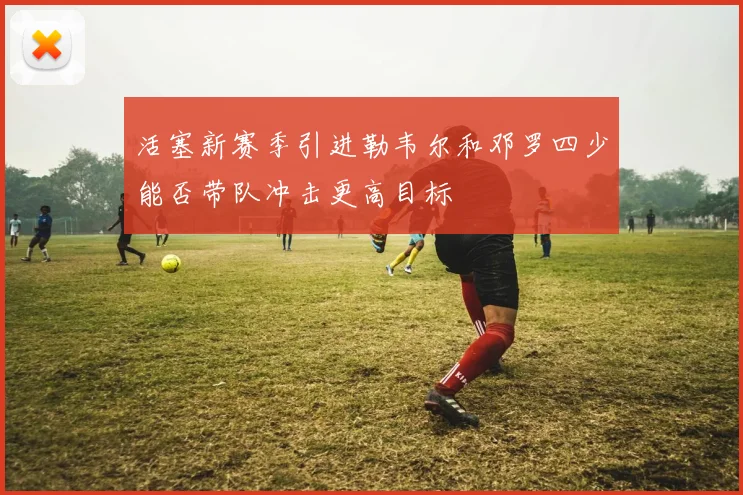 活塞新赛季引进勒韦尔和邓罗四少能否带队冲击更高目标