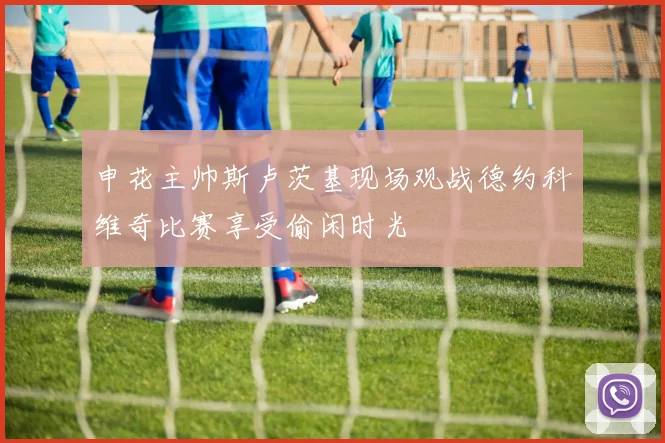申花主帅斯卢茨基现场观战德约科维奇比赛享受偷闲时光
