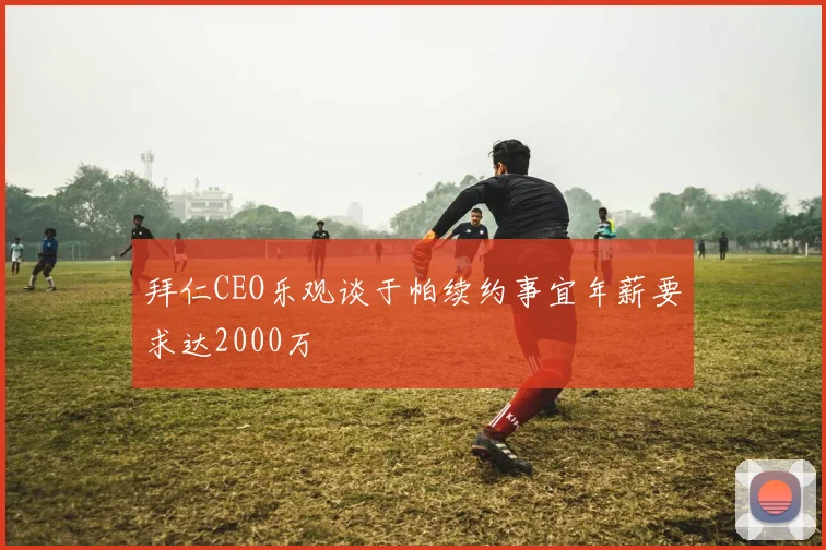 拜仁CEO乐观谈于帕续约事宜年薪要求达2000万
