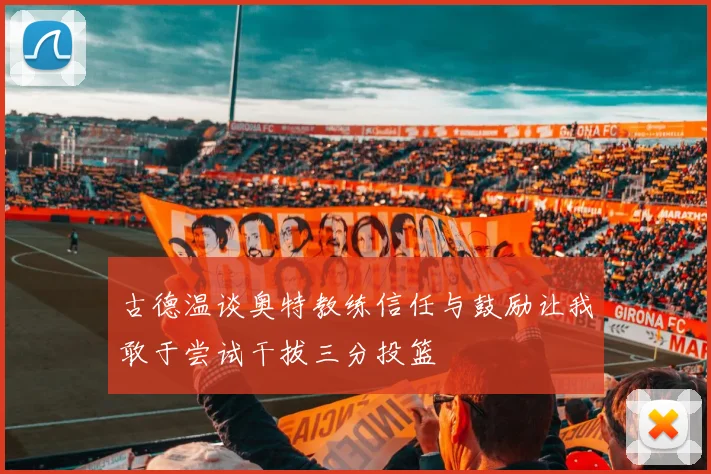 古德温谈奥特教练信任与鼓励让我敢于尝试干拔三分投篮