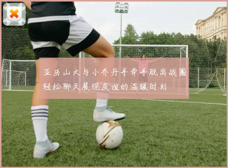 亚历山大与小乔丹手牵手脱离战圈轻松聊天展现友谊的温暖时刻