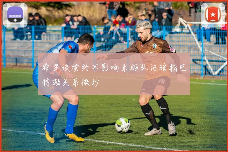 希罗谈续约不影响乐趣队记暗指巴特勒关系微妙