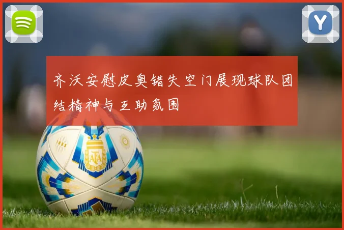 齐沃安慰皮奥错失空门展现球队团结精神与互助氛围