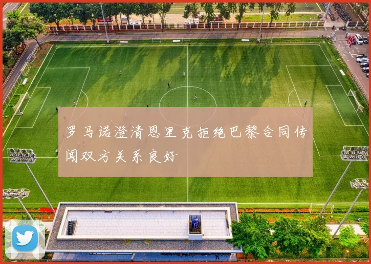 罗马诺澄清恩里克拒绝巴黎合同传闻双方关系良好