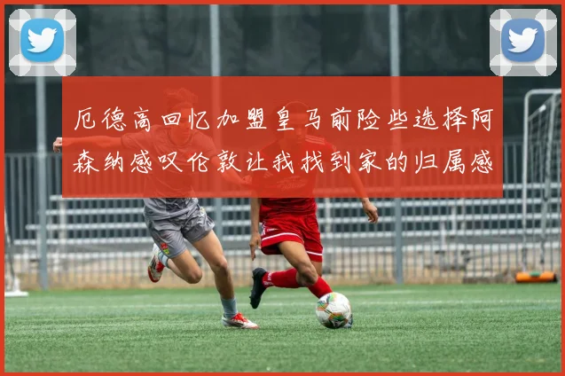 厄德高回忆加盟皇马前险些选择阿森纳感叹伦敦让我找到家的归属感