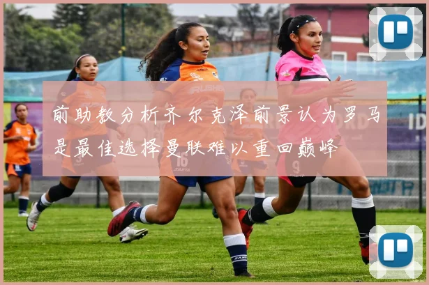 前助教分析齐尔克泽前景认为罗马是最佳选择曼联难以重回巅峰