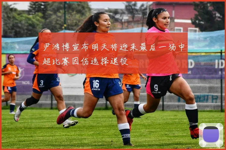 尹鸿博宣布明天将迎来最后一场中超比赛因伤选择退役